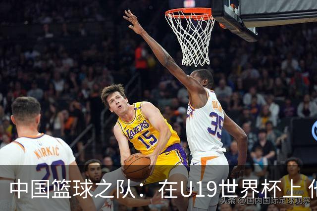 中国篮球之队：在U19世界杯上 他们将有机会在更高水平对抗中提升