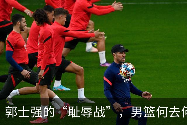 郭士强的“耻辱战”，男篮何去何从？